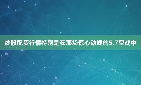炒股配资行情特别是在那场惊心动魄的5.7空战中